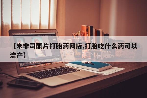 网上卖打胎药微信的联系方式【米非司酮片打胎药网店,打胎吃什么药可以流产】